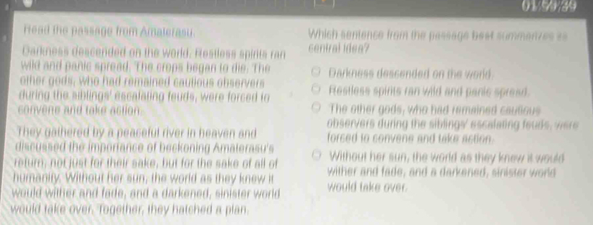 01/99/39
Fead the passage from Amaterasu. Which sentence from the passage best summenzes ==
Darkness descended on the world. Restless spirits ran central idea?
wild and panic spread. The crops began to die. The Darkness dessended on the world.
other gods, who had remained cautious observers
during the siblings' escafaling feuds, were forced to Restless spirts ran wild and panic spread.
convene and take action The other gods, who had remained cautious
observers during the siblings' escalating fouds, were
They gathered by a peaseful river in heaven and forsed to convene and take astion.
discussed the imporiance of beckoning Amaterasu's
return; not just for their sake, but for the sake of all of Without her sun, the world as they knew it would
humanity. Without her sun, the world as they knew it wither and fade, and a darkened, sinister world
would wither and fade, and a darkened, sinister world would take over
would take over. Together, they hatched a plan.