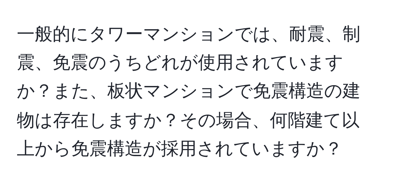 一般的にタワーマンションでは、耐震、制震、免震のうちどれが使用されていますか？また、板状マンションで免震構造の建物は存在しますか？その場合、何階建て以上から免震構造が採用されていますか？