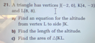 A triangle has vertices J(-2,0), K(4,-3)
and L(8,8). 
a Find an equation for the altitude 
from vertex L to side JK. 
b) Find the length of the altitude. 
c) Find the area of △ JKL