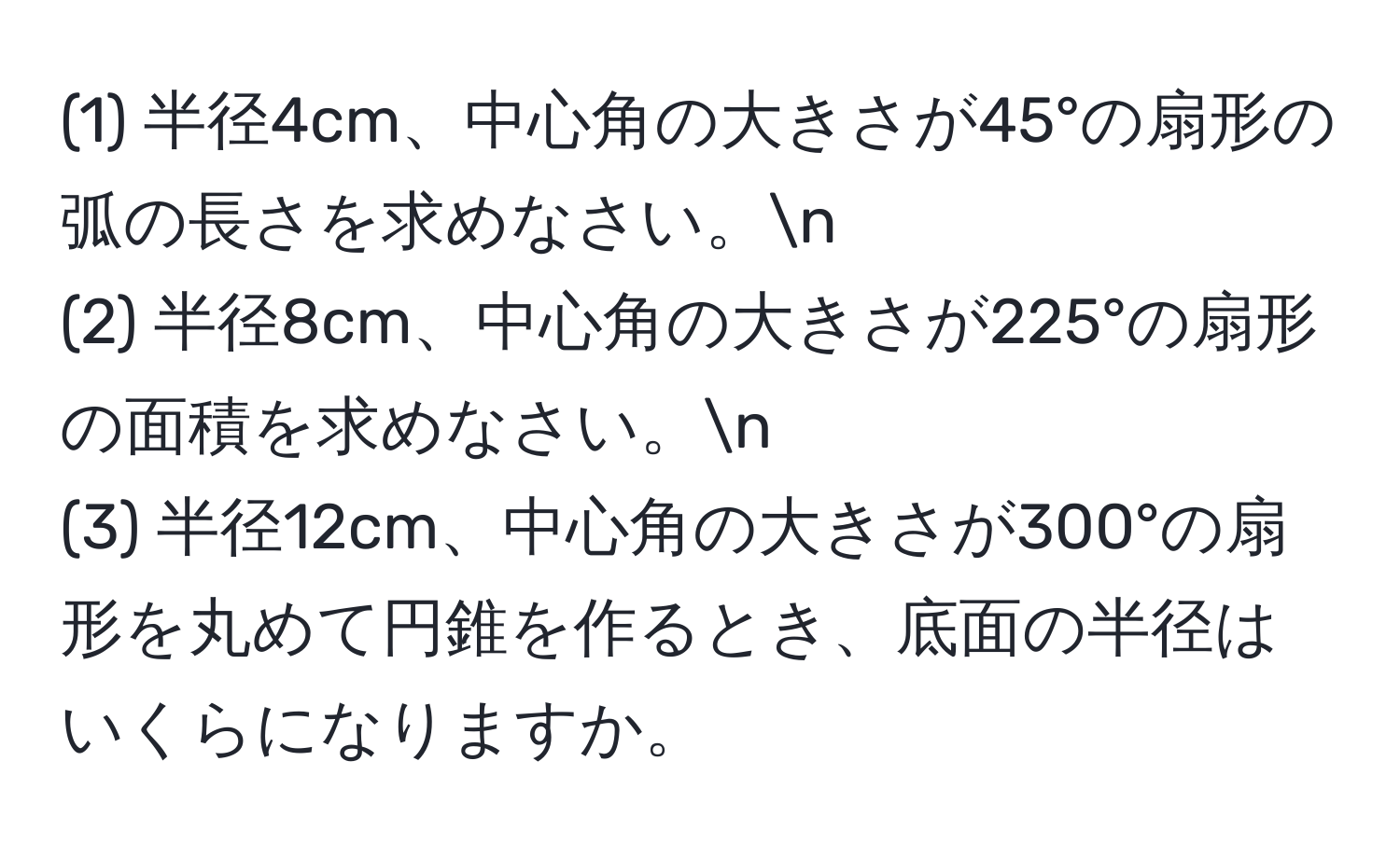 (1) 半径4cm、中心角の大きさが45°の扇形の弧の長さを求めなさい。n
(2) 半径8cm、中心角の大きさが225°の扇形の面積を求めなさい。n
(3) 半径12cm、中心角の大きさが300°の扇形を丸めて円錐を作るとき、底面の半径はいくらになりますか。