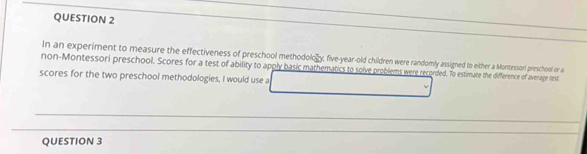 In an experiment to measure the effectiveness of preschool methodolo gy, five-year-old children were randomly assigned to either a Montessori preschool or a 
non-Montessori preschool. Scores for a test of ability to apply basic mathematics to solve problems were recorded. To estimate the difference of average test 
scores for the two preschool methodologies, I would use a 
_ 
_ 
_ 
_ 
QUESTION 3