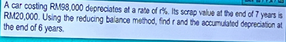 A car costing RM98,000 depreciates at a rate of r%. Its scrap value at the end of 7 years is
RM20,000. Using the reducing balance method, find r and the accumulated depreciation at 
the end of 6 years.