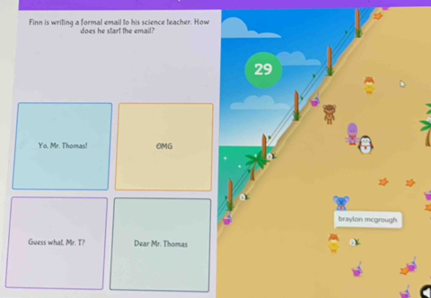 Finn is writing a formal email to his science teacher. How 
does he start the email?
29
Yo. Mr. Thomas! OMG 
braylon mcgrough 
Guess what, Mr. T? Dear Mr. Thomas