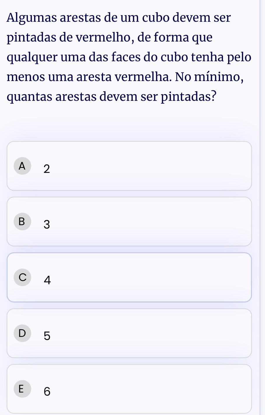 Algumas arestas de um cubo devem ser
pintadas de vermelho, de forma que
qualquer uma das faces do cubo tenha pelo
menos uma aresta vermelha. No mínimo,
quantas arestas devem ser pintadas?
A 2
B 3
C  4
D 5
E 6