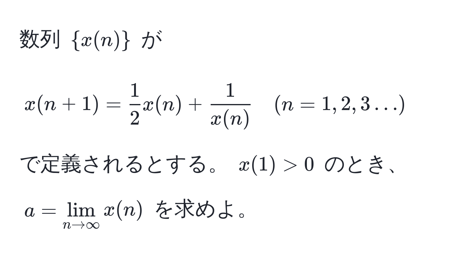 数列 $x(n)$ が 
$$ x(n+1) =  1/2  x(n) +  1/x(n)  quad (n=1,2,3…) $$ 
で定義されるとする。 $x(1) > 0$ のとき、 $a = lim_n to ∈fty x(n)$ を求めよ。