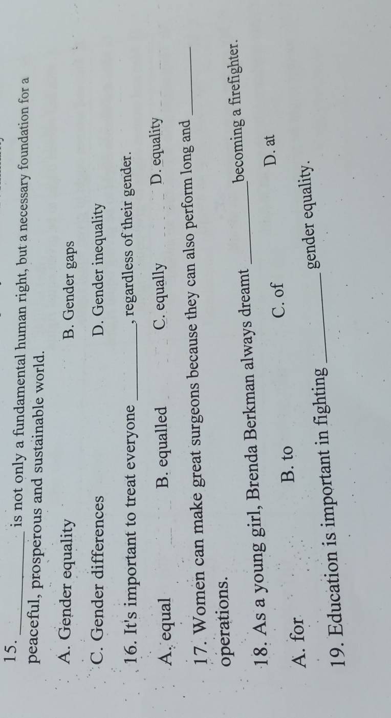 is not only a fundamental human right, but a necessary foundation for a
peaceful, prosperous and sustainable world.
A. Gender equality B. Gender gaps
C. Gender differences D. Gender inequality
16. It's important to treat everyone _, regardless of their gender.
A. equal B. equalled C. equally D. equality
17. Women can make great surgeons because they can also perform long and_
operations.
18. As a young girl, Brenda Berkman always dreamt _becoming a firefighter.
B. to C. of
D. at
A. for
19. Education is important in fighting _gender equality.