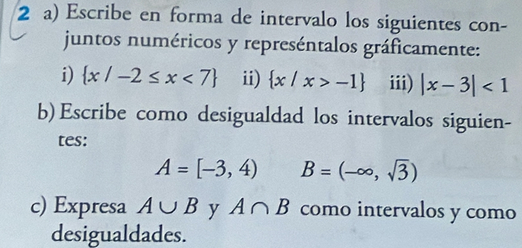 Escribe en forma de intervalo los siguientes con- 
juntos numéricos y represéntalos gráficamente: 
i)  x/-2≤ x<7 ii)  x/x>-1 iii) |x-3|<1</tex> 
b) Escribe como desigualdad los intervalos siguien- 
tes:
A=[-3,4) B=(-∈fty ,sqrt(3))
c) Expresa A∪ B y A∩ B como intervalos y como 
desigualdades.