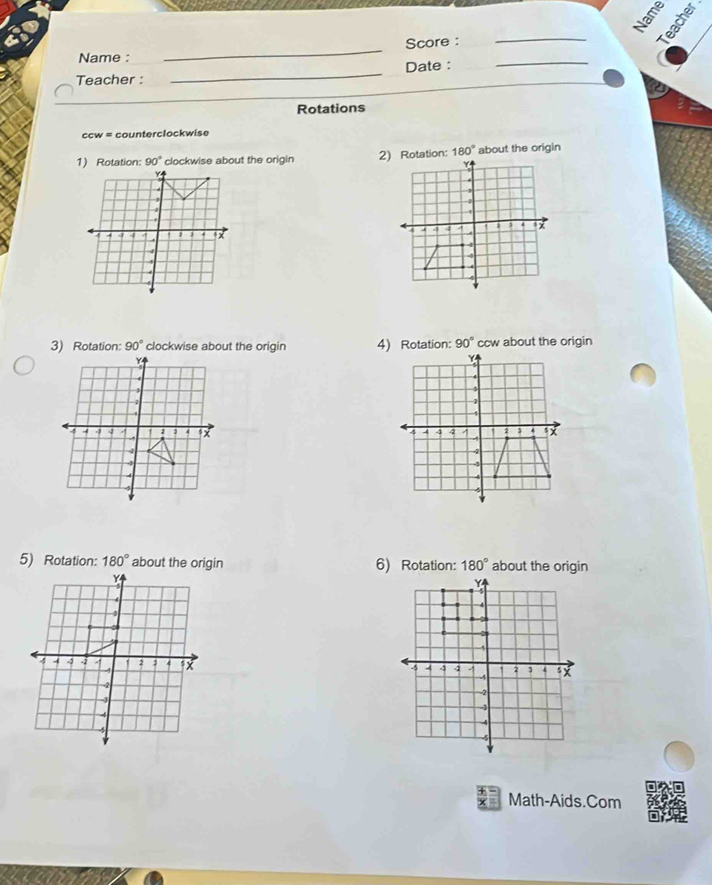 Name 
_ 
_ 
Score : 
Name : 
Teacher : _Date :_ 
Rotations
ccw = counterclockwise 
1) Rotation: 90° clockwise about the origin 2) Rotation: 180° about the origin
90° clockwise about the origin 90° ccw about the origin 

5) Rotation: 180° 6) Rotation: 180° about the origin 
Math-Aids.Com