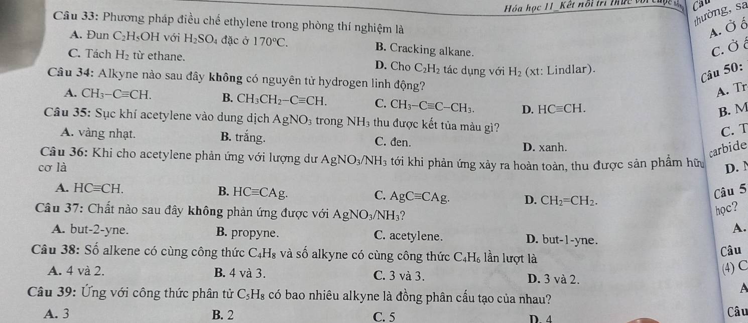 Hóa học 11_Kết nổi trì thực và Cau
thường, sa
Câu 33: Phương pháp điều chế ethylene trong phòng thí nghiệm là
A. Ở ố
A. Đun C_2 H₅OH với H_2SO_4 đặc ở 170°C.
B. Cracking alkane.
c. Ở ¿
C. Tách H_2 từ ethane. tác dụng với H_2 (xt: Lindlar).
D. Cho C_2H_2
Câu 50:
Câu 34: Alkyne nào sau đây không có nguyên tử hydrogen linh động?
A. Tr
A. CH_3-Cequiv CH. B. CH_3CH_2-Cequiv CH. C. CH_3-Cequiv C-CH_3. D. HCequiv CH.
B. M
Câu 35: Sục khí acetylene vào dung dịch AgNO_3 trong NH_3 thu được kết tủa màu gì?
C. T
A. vàng nhạt. B. trắng. C. đen.
D. xanh.
Câu 36: Khi cho acetylene phản ứng với lượng dư AgNO_3/NH_3
carbide
cơ là tới khi phản ứng xảy ra hoàn toàn, thu được sản phầm hữu D. N
Câu 5
A. HCequiv CH. B. HCequiv CAg. C. AgCequiv CAg. D. CH_2=CH_2.
Câu 37: Chất nào sau đây không phản ứng được với AgNO_3/NH_3
học?
A.
A. but-2-yne. B. propyne. C. acetylene. D. but-1-yne.
Câu 38: Shat O alkene có cùng công thức C_4H_8 và số alkyne có cùng công thức C_4H_6 lần lượt là Câu
(4) C
A. 4 và 2. B. 4 và 3. C. 3 và 3. D. 3 và 2.
A
Câu 39: Ứng với công thức phân tử C_5H_8 có bao nhiêu alkyne là đồng phân cấu tạo của nhau?
A. 3 B. 2 C. 5 Câu
D. 4