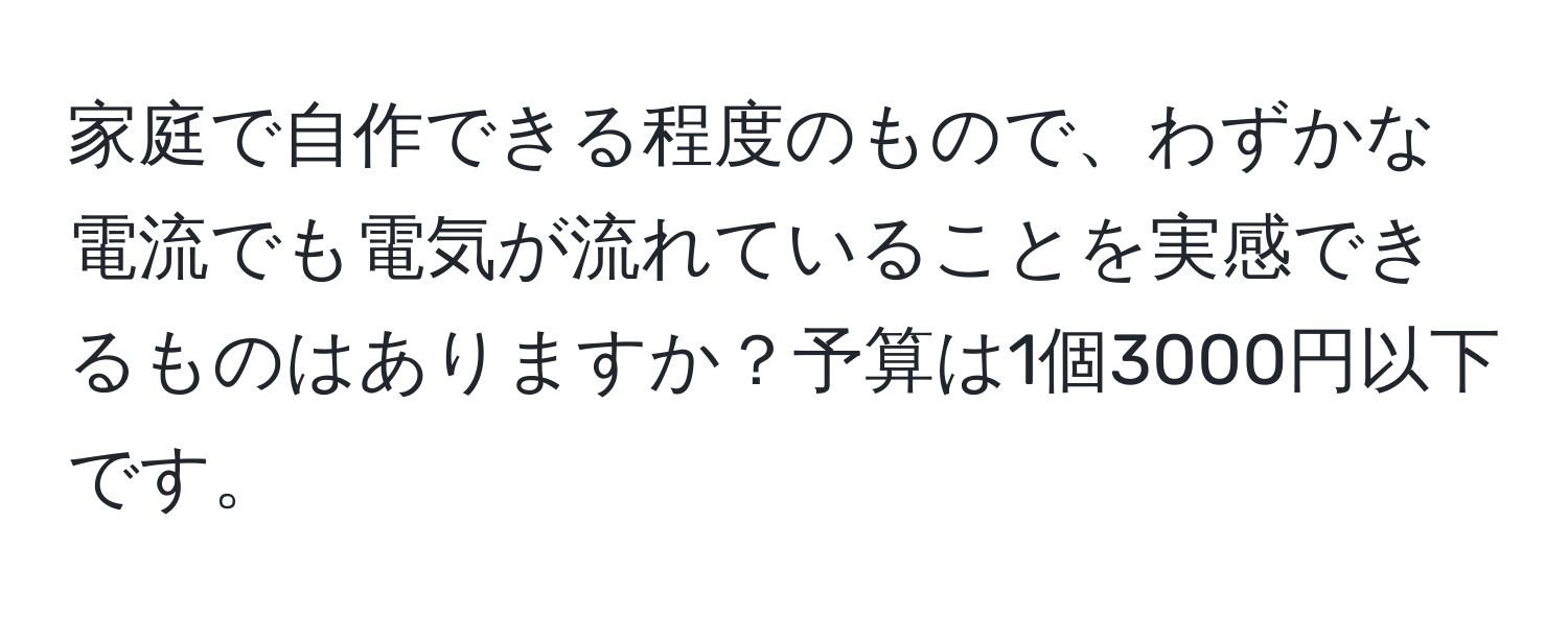 家庭で自作できる程度のもので、わずかな電流でも電気が流れていることを実感できるものはありますか？予算は1個3000円以下です。