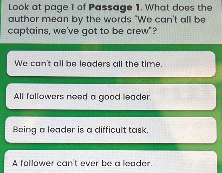 Look at page 1 of Passage 1. What does the
author mean by the words “We can’t all be
captains, we've got to be crew”?
We can't all be leaders all the time.
All followers need a good leader.
Being a leader is a difficult task.
A follower can't ever be a leader.