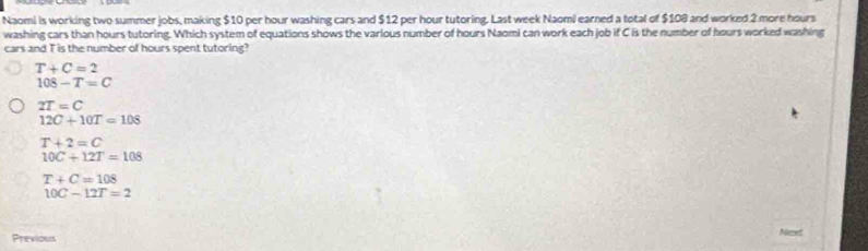 Naomi is working two summer jobs, making $10 per hour washing cars and $12 per hour tutoring. Last week Naoml earned a total of $108 and worked 2 more hours
washing cars than hours tutoring. Which system of equations shows the various number of hours Naomi can work each job if C is the number of hours worked washing
cars and T is the number of hours spent tutoring?
T+C=2
108-T=C
2T=C
12C+10T=108
T+2=C
10C+12T=108
T+C=108
10C-12T=2
Next
Previous