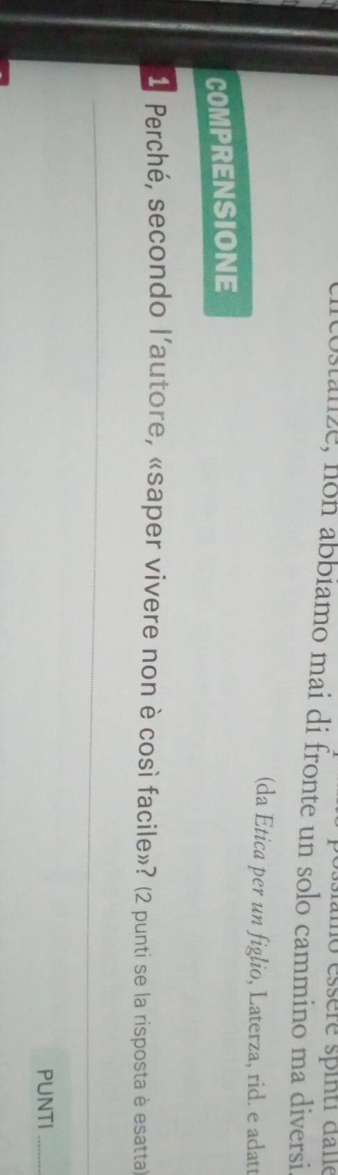 mo éssère spinti dane 
clicostanze, non abbiamo mai di fronte un solo cammino ma diversi 
(da Etica per un figlio, Laterza, rid. e adatt 
COMPRENSIONE 
1 Perché, secondo l'autore, «saper vivere non è così facile»? (2 punti se la risposta è esattal) 
_ 
PUNTI_