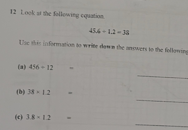 Look at the following equation.
45.6/ 1.2=38
Use this information to write down the answers to the following 
(3) 456/ 12=
_ 
(b) 38* 1.2=
_ 
_ 
(c) 3.8* 1.2=