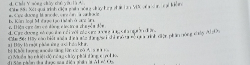 d. Chất Y nóng chây chủ yếu là Al.
Câu 55: Xét quả trình điện phân nóng chảy hợp chất ion MX của kim loại kiểm:
a. Cực dương là anode, cực âm là cathode
b. Kim loại M được tạo thành ở cực âm.
c. Điện cực âm có đòng electron chuyển đến.
d. Cực đương và cực âm nổi với các cực tương ứng của nguồn điện.
Câu 56: Hãy cho biết nhận định nào đùng/sai khi mô tả về quá trình điện phân nóng chây Al_2O_3
a) Đây là một phản ứng oxi hóa khử.
b) Khối lượng anode tăng lên do có Al sinh ra.
c) Muốn hạ nhiệt độ nóng chảy phải dùng cryolite.
d) Sản phẩm thu được sau điện phân là Al và O_2