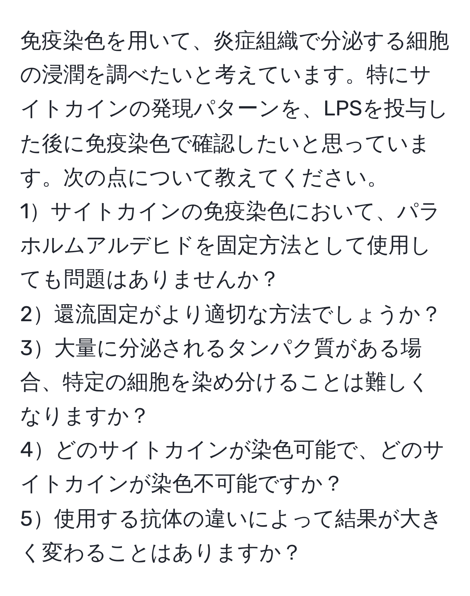 免疫染色を用いて、炎症組織で分泌する細胞の浸潤を調べたいと考えています。特にサイトカインの発現パターンを、LPSを投与した後に免疫染色で確認したいと思っています。次の点について教えてください。  
1サイトカインの免疫染色において、パラホルムアルデヒドを固定方法として使用しても問題はありませんか？  
2還流固定がより適切な方法でしょうか？  
3大量に分泌されるタンパク質がある場合、特定の細胞を染め分けることは難しくなりますか？  
4どのサイトカインが染色可能で、どのサイトカインが染色不可能ですか？  
5使用する抗体の違いによって結果が大きく変わることはありますか？