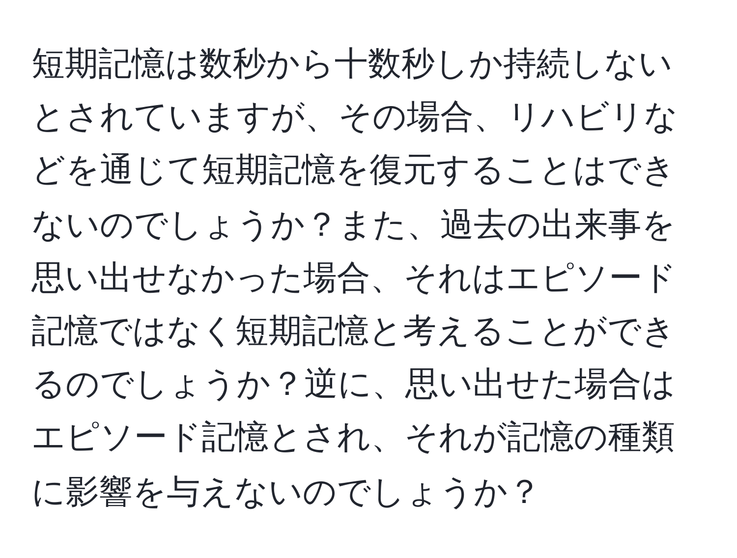 短期記憶は数秒から十数秒しか持続しないとされていますが、その場合、リハビリなどを通じて短期記憶を復元することはできないのでしょうか？また、過去の出来事を思い出せなかった場合、それはエピソード記憶ではなく短期記憶と考えることができるのでしょうか？逆に、思い出せた場合はエピソード記憶とされ、それが記憶の種類に影響を与えないのでしょうか？