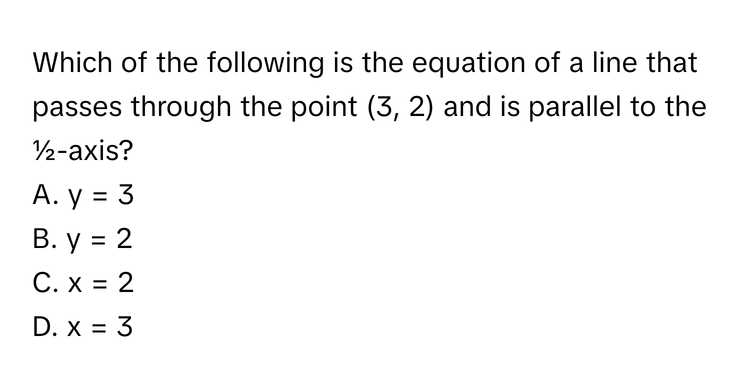 Which of the following is the equation of a line that passes through the point (3, 2) and is parallel to the ½-axis? 
A. y = 3 
B. y = 2 
C. x = 2 
D. x = 3