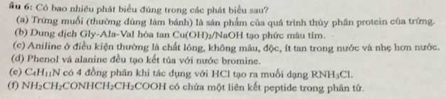 ầu 6: Có bao nhiêu phát biểu đúng trong các phát biểu sau?
(a) Trứng muối (thường dùng làm bánh) là sản phẩm của quá trình thủy phân protein của trứng.
(b) Dung dịch Gly-Ala-Val hòa tan c | 1(0)| H)2/NaOH tạo phức màu tím.
(c) Aniline ở điều kiện thường là chất lỏng, không màu, độc, ít tan trong nước và nhẹ hơn nước.
(d) Phenol và alanine đều tạo kết tủa với nước bromine.
(e) C_4H_11N có 4 đồng phân khi tác dụng với HCl tạo ra muối dạng RNH_3Cl. 
(f) NH_2CH_2 CONHCH_2CH_2COOH có chứa một liên kết peptide trong phân tử.