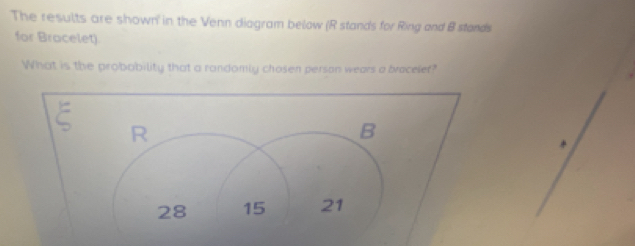 The results are shown in the Venn diagram below (R stands for Ring and B stands 
for Bracelet). 
What is the probobility that a randomly chosen person wears a bracelef? 
R 
B
28 15 21