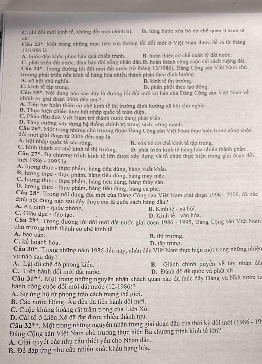 C. chi đổi mới kinh tế, không đổi mới chính trị. D. từng bước xóa bỏ cơ chế quản lí kinh tế
cū.
Câu 23° *. Một trong những mục tiêu của đường lối đồi mới ở Việt Nam được đề ra từ tháng
12/1986 là
A. bước đầu khắc phục hậu quả chiến tranh. B. hoàn thiện cơ chế quản lý đất nước.
C. phát triển đất nước, đảm bảo đời sống nhân dân.D. hoàn thành công cuộc cải cách ruộng đất.
Câu 24°. Trong đường lối đồi mới đất nước (từ tháng 12/1986), Đảng Cộng sản Việt Nam chủ
trương phát triển nền kinh tế hàng hóa nhiều thành phần theo định hướng
A. xã hội chủ nghĩa. B. kinh tế thị trường.
C. kinh tế tập trung. D. phân phối theo lao động.
Câu 25° * Nội dung nào sau đây là đường lối đồi mới cơ bản của Đảng Cộng sản Việt Nam về
chính trị giai đoạn 2006 đến nay?
A. Tiếp tục hoàn thiện cơ chế kinh tế thị trường định hướng xã hội chủ nghĩa.
B. Thực hiện chiến lược hội nhập quốc tế toàn diện.
C. Phần đấu đưa Việt Nam trở thành nước đang phát triển.
D. Tăng cường xây dựng hệ thống chính trị trong sạch, vững mạnh.
Câu 26^* * Một trong những chủ trương được Đảng Cộng sản Việt Nam thực hiện trong công cuộc
đồi mới giai đoạn từ 2006 đến nay là
A. hội nhập quốc tế sâu rộng. B. xóa bỏ cơ chế kinh tế tập trung.
C. hình thành cơ chế kinh tế thị trường. D. phát triển kinh tế hàng hóa nhiều thành phần.
Câu 27^* ' Ba chương trình kinh tế lớn được xây dựng và tổ chức thực hiện trong giai đoạn đồi
mới 1986 - 1995 là
A. lương thực - thực phẩm, hàng tiêu dùng, hàng xuất khẩu.
B. lương thực - thực phẩm, hàng tiêu dùng, hàng may mặc.
C. lương thực - thực phẩm, hàng tiêu dùng, hàng thủy sản.
D. lương thực - thực phẩm, hàng tiêu dùng, hàng cà phê.
Câu 28^*. Trong nội dung đổi mới của Đảng Cộng sản Việt Nam giai đoạn 1996 - 2006, đã xác
định nội dung nào sau đây được coi là quốc sách hàng đầu?
A. An ninh - quốc phòng. B. Kinh tế - xã hội.
C. Giáo dục - đào tạo. D. Kinh tế - văn hóa.
Câu 29^*. Trong đường lối đổi mới đất nước giai đoạn 1986 - 1995, Đảng Cộng sản Việt Nam
chủ trương hình thành cơ chế kinh tế
A. bao cấp. B. thị trường.
C. kế hoạch hóa. D. tập trung.
Câu 30^*. Trong những năm 1986 đến nay, nhân dân Việt Nam thực hiện một trong những nhiện
vụ nào sau đây?
A. Lật đổ chế độ phong kiến. B. Giành chính quyền về tay nhân dân
C. Tiến hành đổi mới đất nước. D. Đánh đổ đế quốc và phát xít.
Câu 31^(**). Một trong những nguyên nhân khách quan nào đã thúc đầy Đảng và Nhà nước tiê
hành công cuộc đổi mới đất nước (12-1986)?
A. Sự ủng hộ từ phong trào cách mạng thế giới.
B. Các nước Đông Âu đều đã tiến hành đổi mới.
C. Cuộc khủng hoảng rất trầm trọng của Liên Xô.
D. Cải tổ ở Liên Xô đã đạt được nhiều thành tựu.
Câu 32^(**). Một trong những nguyên nhân trong giai đoạn đầu của thời kỳ đồi mới (1986 - 19
Đảng Cộng sản Việt Nam chủ trương thực hiện Ba chương trình kinh tế lớn?
A. Giải quyết các nhu cầu thiết yếu cho Nhân dân.
B. Để đáp ứng nhu cầu nhiều xuất khầu hàng hóa.
