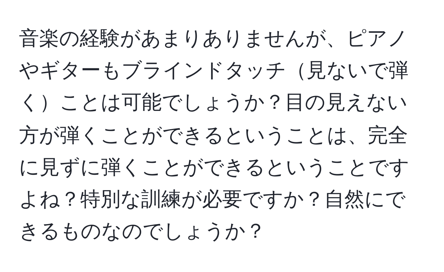 音楽の経験があまりありませんが、ピアノやギターもブラインドタッチ見ないで弾くことは可能でしょうか？目の見えない方が弾くことができるということは、完全に見ずに弾くことができるということですよね？特別な訓練が必要ですか？自然にできるものなのでしょうか？