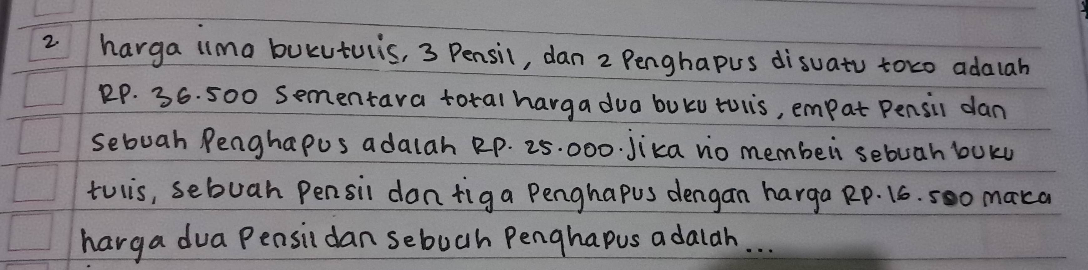 harga ilma bucutulis, 3 Pensil, dan 2 Penghapus disuato toco adalah
RP. 36. 500 sementara total harga dua buku toiis, empat Pensil dan 
sebuah Penghapus adalah Rp. 25. 000. Jika nio membei sebuah buku 
tulis, sebuah Pensil dan figa Penghapus dengan harga Rp. 16. 5oo maca 
harga dua Pensil dan sebuch Penghapus adaldh. . .