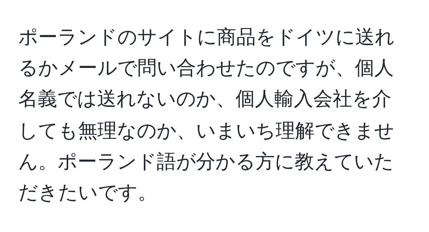 ポーランドのサイトに商品をドイツに送れるかメールで問い合わせたのですが、個人名義では送れないのか、個人輸入会社を介しても無理なのか、いまいち理解できません。ポーランド語が分かる方に教えていただきたいです。