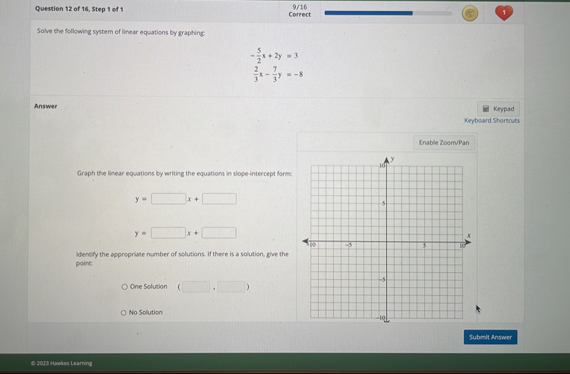 of 16, Step 1 of 1 Correct 9/16
Solve the following system of linear equations by graphing:
- 5/2 x+2y=3
 2/3 x- 7/3 y=-8
Answer
Keypad
Keyboard Shortcuts
Enable Zoom/Pan
Graph the linear equations by writing the equations in slope-intercept form:
y=□ x+□
y=□ x+□
Identify the appropriate number of solutions. If there is a solution, give the
point:
One Solution (□ ,□ )
No Solution
Submit Answer
© 2023 Hawkes Learning