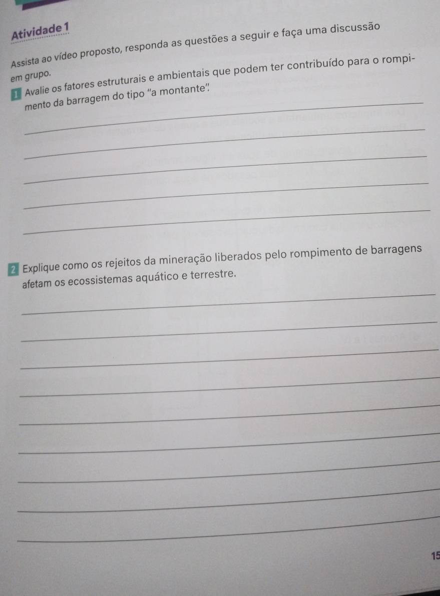 Atividade 1 
Assista ao vídeo proposto, responda as questões a seguir e faça uma discussão 
Avalie os fatores estruturais e ambientais que podem ter contribuído para o rompi- 
em grupo. 
_mento da barragem do tipo “a montante” 
_ 
_ 
_ 
_ 
2 Explique como os rejeitos da mineração liberados pelo rompimento de barragens 
_ 
afetam os ecossistemas aquático e terrestre. 
_ 
_ 
_ 
_ 
_ 
_ 
_ 
_ 
15