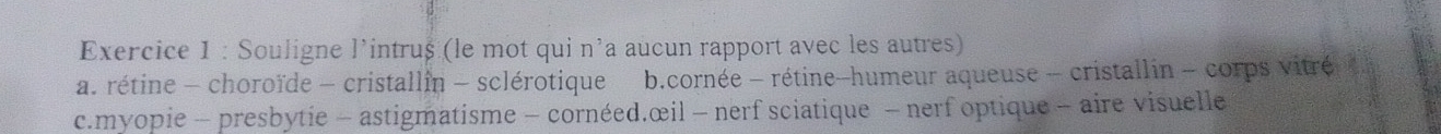 Souligne l’intruș (le mot qui n’a aucun rapport avec les autres)
a. rétine - choroïde - cristallin - sclérotique b.cornée - rétine-humeur aqueuse - cristallin - corps vitré
c.myopie - presbytie - astigmatisme - cornéed.œil - nerf sciatique - nerf optique - aire visuelle