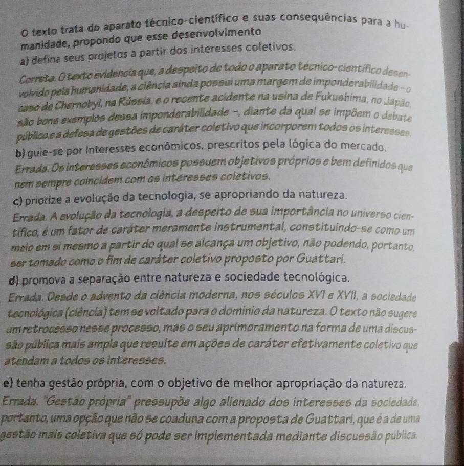 texto trata do aparato técnico-científico e suas consequências para a hu
manidade, propondo que esse desenvolvimento
a) defina seus projetos a partir dos interesses coletivos.
Correta. O texto evidencia que, a despeito de todo o aparato técnico-científico desen-
volvido pela humanidade, a ciência ainda possui uma margem de imponderabilidade - 
caso de Chernobyl, na Rússia, e o recente acidente na usina de Fukushima, no Japão
são bons exemplos dessa imponderabilidade -, diante da qual se impõem o debate
público e a defesa de gestões de caráter coletivo que incorporem todos os interesses.
b) guie-se por interesses econômicos, prescritos pela lógica do mercado.
Errada. Os interesses econômicos possuem objetivos próprios e bem definidos que
nem sempre coincidem com as interesses coletivos.
c) priorize a evolução da tecnologia, se apropriando da natureza.
Errada. A evolução da tecnologia, a despeito de sua importância no universo cien-
tífico, é um fator de caráter meramente instrumental, constituindo-se como um
meio em si mesmo a partir do qual se alcança um objetivo, não podendo, portanto.
ser tomado como o fim de caráter coletivo proposto por Guattari.
d) promova a separação entre natureza e sociedade tecnológica.
Errada. Desde o advento da ciência moderna, nos séculos XVI e XVII, a sociedade
tecnológica (ciência) tem se voltado para o domínio da natureza. O texto não sugere
um retrocesso nesse processo, mas o seu aprimoramento na forma de uma discus-
são pública mais ampla que resulte em ações de caráter efetivamente coletivo que
atendam a todos os interesses.
e) tenha gestão própria, com o objetivo de melhor apropriação da natureza.
Errada. ''Gestão própria'' pressupõe algo alienado dos interesses da sociedade
portanto, uma opção que não se coaduna com a proposta de Guattari, que é a de uma
gestão mais coletiva que só pode ser implementada mediante discussão pública.