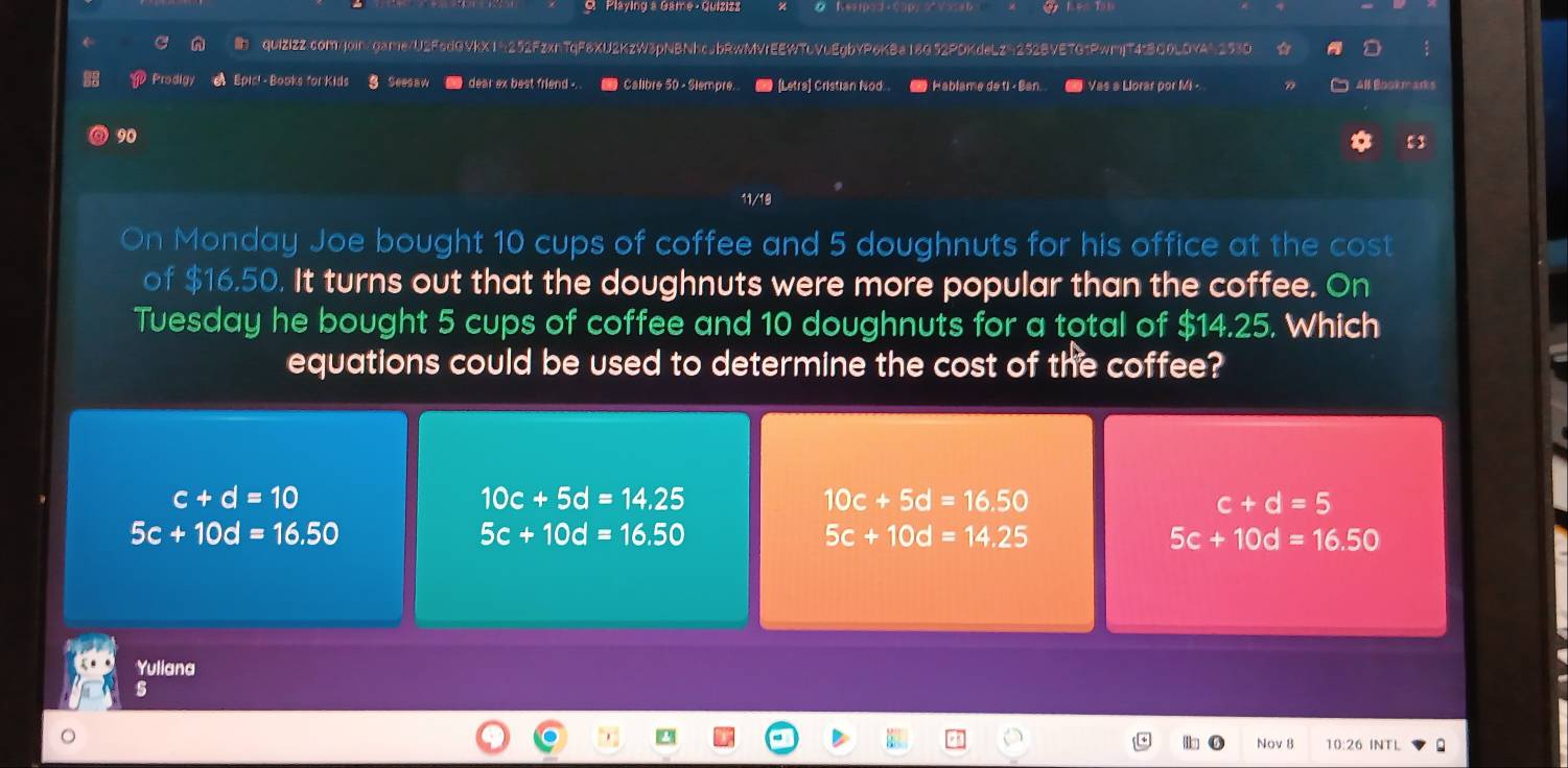 Playing a Game - Quizizz
quIZIZZ.com/join/game/U2FedGVkX14252FzxnTqF8XU2KzW3pNBNhcebRwMVrEEWTLVuEgbYP6KBa18G52PDKdeLz6252BVE7G1PwmjT4tBC0LDYAb253D :
Prodigy A Epic! -Books for Kids 3 Seesaw dear ex best friend .. _ Calibre 50 - Siempre. ■ [Letra] Cristian Nod.._ Hablame de ti -Ban.. # Vas a Llorar por Mi - A# Bookmarks
90
11/19
On Monday Joe bought 10 cups of coffee and 5 doughnuts for his office at the cost
of $16.50. It turns out that the doughnuts were more popular than the coffee. On
Tuesday he bought 5 cups of coffee and 10 doughnuts for a total of $14.25. Which
equations could be used to determine the cost of the coffee?
c+d=10
10c+5d=14.25
10c+5d=16.50
c+d=5
5c+10d=16.50
5c+10d=16.50
5c+10d=14.25
5c+10d=16.50
Yuliana
s
Nov 8 10:26 INTL