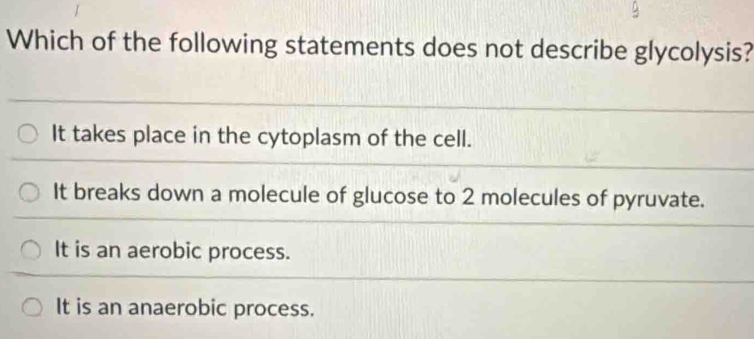 Which of the following statements does not describe glycolysis?
It takes place in the cytoplasm of the cell.
It breaks down a molecule of glucose to 2 molecules of pyruvate.
It is an aerobic process.
It is an anaerobic process.