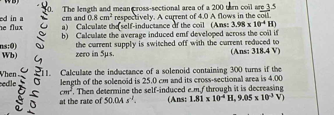 The length and mean cross-sectional area of a 200 turn coil are 3.5
ed in a cm and 0.8cm^2 respectively. A current of 4.0 A flows in the coil. 
he flux a) Calculate the self-inductance of the coil (Ans: 3.98* 10^(-4)H)
b) Calculate the average induced emf developed across the coil if 
ns:0) the current supply is switched off with the current reduced to 
Wb) zero in 5μs. (Ans: 318.4 V) 
Vhen 11. Calculate the inductance of a solenoid containing 300 turns if the 
edle length of the solenoid is 25.0 cm and its cross-sectional area is 4.00
cm^2. Then determine the self-induced e. m.f through it is decreasing 
at the rate of 50.0As^(-1). (Ans: 1.81* 10^(-4)H, 9.05* 10^(-3)V)