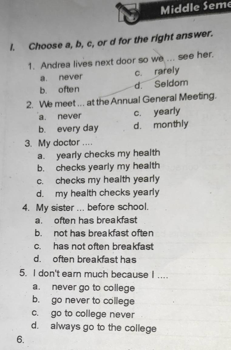 Middle Seme
l. Choose a, b, c, or d for the right answer.
1. Andrea lives next door so we ... see her.
a. never c. rarely
b. often d. Seldom
2. We meet ... at the Annual General Meeting.
a. never c. yearly
b. every day d. monthly
3. My doctor ...
a. yearly checks my health
b. checks yearly my health
c. checks my health yearly
d. my health checks yearly
4. My sister ... before school.
a. often has breakfast
b. not has breakfast often
c. has not often breakfast
d. often breakfast has
5. I don't earn much because I ....
a. never go to college
b. go never to college
c. go to college never
d. always go to the college
6.