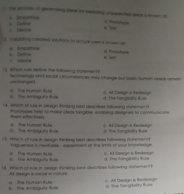 the prodess of generating ideas by exploring unexpected areas is known as.
a.Empathize
d. Prototype
5. Deline e. Test
c Ideate
12. Validating created solutions to actual users is known as:
a. Empathize d. Prototype
c Defire e. Tes!
c. Ideate
13. Which rule define the following statement?
Techriology and social circumstances may change but basic human needs remain
unchanged.
a. The Human Rule c. All Design is Redesign
b. The Ambiguity Rule d. The Tangibility Ruie
14. Which of rule in design thinking best describes following statement?
Prototypes help to make ideas tangible, enabling designers to communicate
them effectively
a. The Human Rule c. All Design is Redesign
b. The Ambiguity Rule d. The Tangibility Rule
15. Which of rule in design thinking best describes following statement?
Vagueness is inevitable - experiment at the limits of your knowledge.
a The Human Rule c. All Design is Redesign
b. The Ambiguity Rule d. The Tangibility Rule
16. Which of rule in design thinking best describes following statement?
All design is social in nature.
a. The Human Rule c. All Design is Redesign
b. The Ambiguity Rule d. The Tangibility Rule