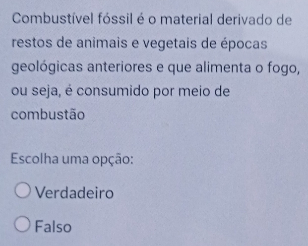 Combustível fóssil é o material derivado de
restos de animais e vegetais de épocas
geológicas anteriores e que alimenta o fogo,
ou seja, é consumido por meio de
combustão
Escolha uma opção:
Verdadeiro
Falso