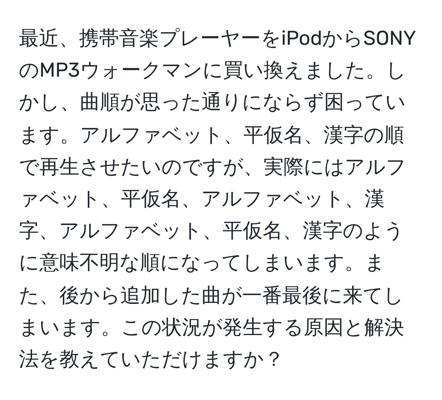 最近、携帯音楽プレーヤーをiPodからSONYのMP3ウォークマンに買い換えました。しかし、曲順が思った通りにならず困っています。アルファベット、平仮名、漢字の順で再生させたいのですが、実際にはアルファベット、平仮名、アルファベット、漢字、アルファベット、平仮名、漢字のように意味不明な順になってしまいます。また、後から追加した曲が一番最後に来てしまいます。この状況が発生する原因と解決法を教えていただけますか？