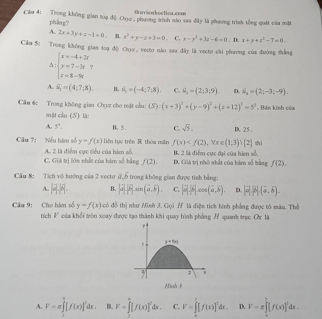 thuvienhoclieu.com
Câu 4: Trong không gian toạ độ Oxyz , phương trình nào sau đây là phương trình tồng quát của mặt
phẳng?
A. 2x+3y+z-1=0. B. x^2+y-z+3=0. C. x-y^2+3z-6=0. D. x+y+z^2-7=0.
Câu 5: Trong không gian toạ độ Oxyz, vectơ nào sau đây là vectơ chỉ phương của đường thắng
Delta :beginarrayl x=-4+2t y=7-3t z=8-9tendarray. ?
A. overline u_1=(4;7;8). B. vector u_1=(-4;7;8). C. vector u_3=(2;3;9). D. vector u_4=(2;-3;-9).
Câu 6: Trong không gian Oxyz cho mặt cầu: (S):(x+3)^2+(y-9)^2+(z+12)^2=5^2. Bán kính của
mặt cầu (S) là:
A. 5^4. B. 5 . C. sqrt(5). D. 25 .
Câu 7: Nếu hàm số y=f(x) liên tục trên R thỏa mãn f(x) thì
A. 2 là điểm cực tiểu của hàm số. B. 2 là điểm cực đại của hàm số.
C. Giá trị lớn nhất của hàm số bằng f(2). D. Giá trị nhỏ nhất của hàm số bằng f(2).
vector a,vector b
Câu 8: Tích vô hướng của 2 vectơ trong không gian được tính bằng:
B.
A. |vector a|.|vector b|. |vector a|.|vector b|.sin (vector a,vector b). C. |vector a|.|vector b|.cos (vector a,vector b). D. |vector a|.|vector b|.(vector a,vector b).
Câu 9: Cho hàm số y=f(x) có đồ thị như Hình 3. Gọi H là diện tích hình phẳng được tô màu. Thể
tích V của khối tròn xoay được tạo thành khi quay hình phẳng H quanh trục Ox là
Hình 3
A. V=π ∈tlimits _2^(0[f(x)]^2)dx. B. V=∈tlimits _2^(0[f(x)]^2)dx. C. V=∈tlimits _0^(2[f(x)]^2)dx. D. V=π ∈tlimits _0^(2[f(x)]^2)dx.
