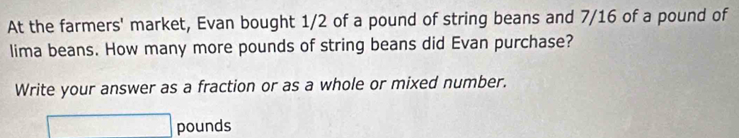 At the farmers' market, Evan bought 1/2 of a pound of string beans and 7/16 of a pound of 
lima beans. How many more pounds of string beans did Evan purchase? 
Write your answer as a fraction or as a whole or mixed number.
□ pounds