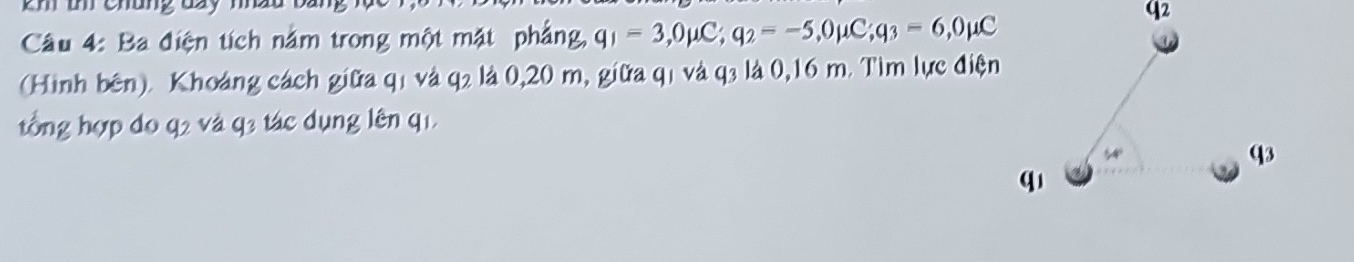 memanga 
Câầu 4: Ba điện tích nằm trong một mặt phẳng, q_1=3, 0mu C; q_2=-5, 0mu C; q_3=6, 0mu C
(Hình bên). Khoảng cách giữa q1 và q2 là 0,20 m, giữa q1 và q3 là 0,16 m. Tìm lực điện 
ổng hợp đo q2 và q3 tác dụng lên q1.