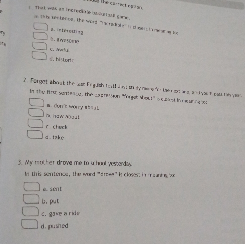 use the correct option.
1. That was an incredible basketball game.
In this sentence, the word “incredible” is closest in meaning to:
a. interesting
ry b. awesome
ra c. awful
d. historic
2. Forget about the last English test! Just study more for the next one, and you'll pass this year.
In the first sentence, the expression “forget about” is closest in meaning to:
a. don't worry about
b. how about
c. check
d. take
3. My mother drove me to school yesterday.
In this sentence, the word “drove” is closest in meaning to:
a. sent
b. put
c. gave a ride
d. pushed