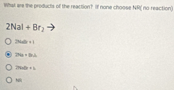 What are the products of the reaction? If none choose NR( no reaction)
2NaI+Br_2
2NaBr+1
2Na+Br_2h
2NaBr+b
NR