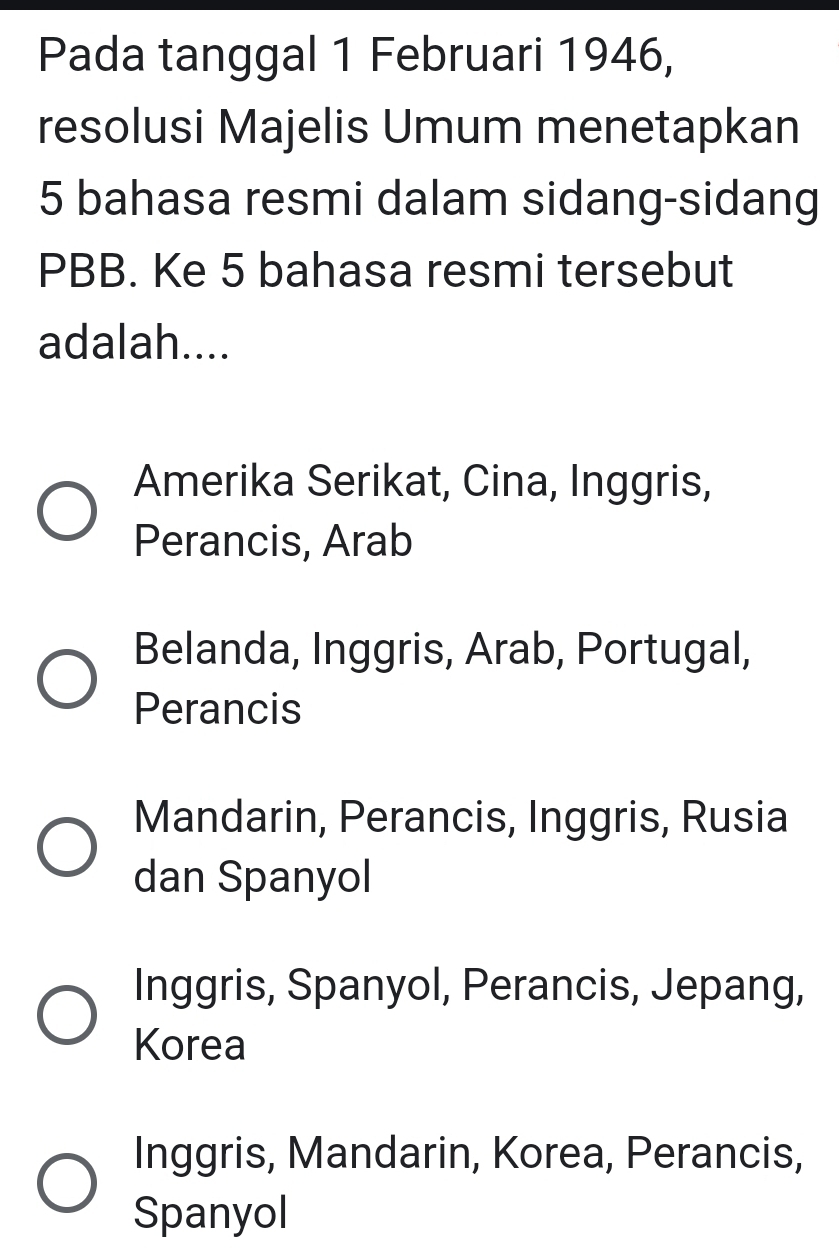 Pada tanggal 1 Februari 1946,
resolusi Majelis Umum menetapkan
5 bahasa resmi dalam sidang-sidang
PBB. Ke 5 bahasa resmi tersebut
adalah....
Amerika Serikat, Cina, Inggris,
Perancis, Arab
Belanda, Inggris, Arab, Portugal,
Perancis
Mandarin, Perancis, Inggris, Rusia
dan Spanyol
Inggris, Spanyol, Perancis, Jepang,
Korea
Inggris, Mandarin, Korea, Perancis,
Spanyol