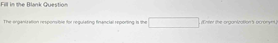 Fill in the Blank Question 
The organization responsible for regulating financial reporting is the . (Enter the organization's acronym.)