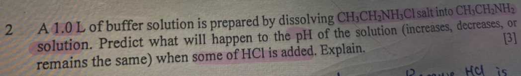 A 1.0 L of buffer solution is prepared by dissolving CH_3CH_2NH_3 C l salt into CH_3CH_2NH_2
solution. Predict what will happen to the pH of the solution (increases, decreases, or 
[3] 
remains the same) when some of HCl is added. Explain.
Hcl is