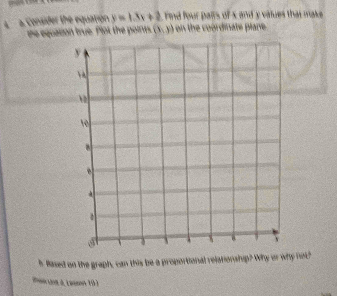 a a
4 2. Consider the equation y=1.3x+3 Find four palls of x and y values that make
the equation true. Plot the points (x,y) on the coordinate plane.
b Based on the graph, can this be a proportional relationship? Why or why not?
ns Uni J, Lessan 10 )