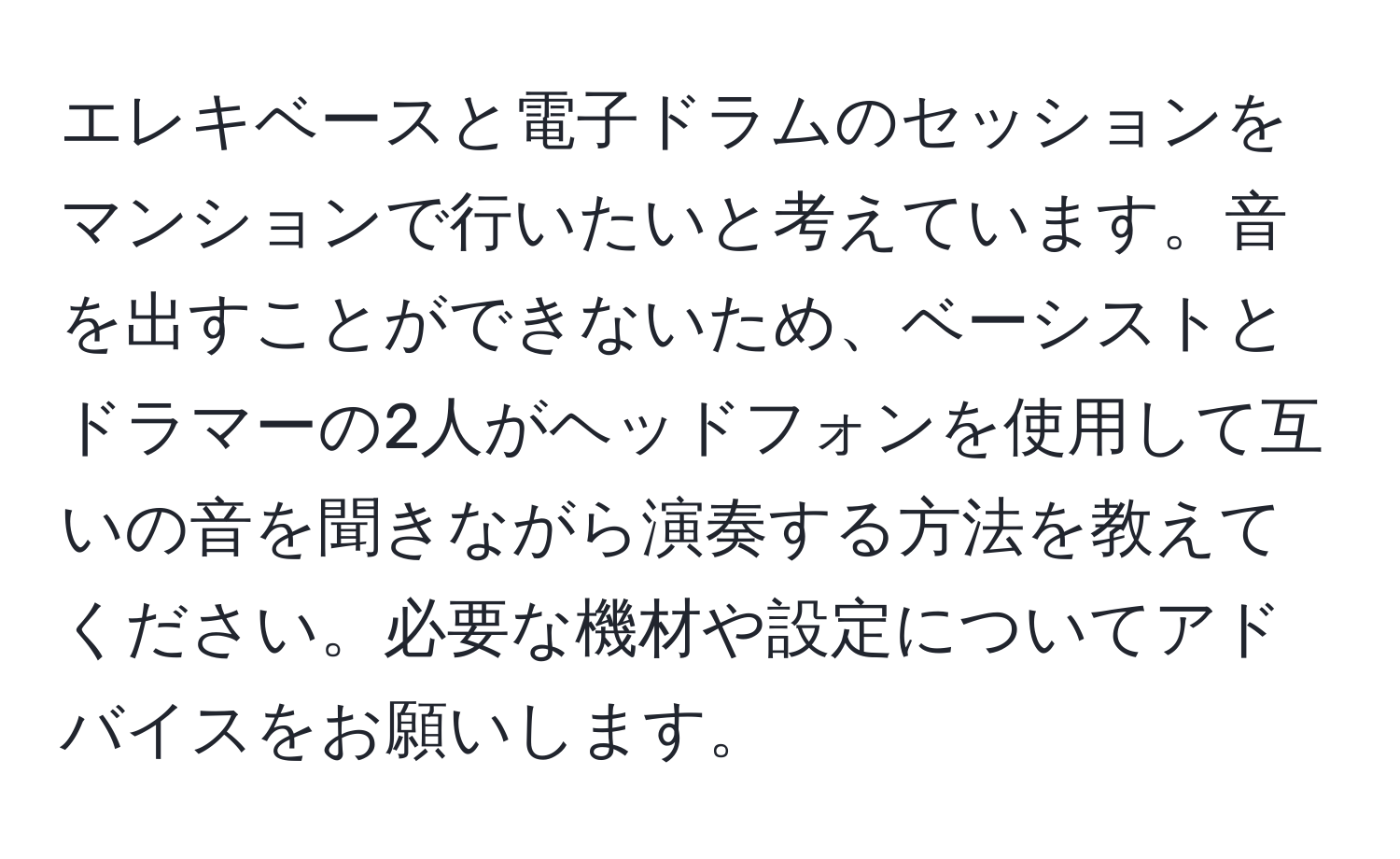 エレキベースと電子ドラムのセッションをマンションで行いたいと考えています。音を出すことができないため、ベーシストとドラマーの2人がヘッドフォンを使用して互いの音を聞きながら演奏する方法を教えてください。必要な機材や設定についてアドバイスをお願いします。