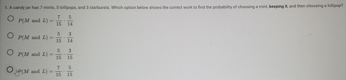 A candy jar has 7 mints, 5 lollipops, and 3 starbursts. Which option below shows the correct work to find the probability of choosing a mint, keeping it, and then choosing a lollipop?
P(M and L)= 7/15 ·  5/14 
P(M and L)= 5/15 ·  3/14 
P(M and L)= 5/15 ·  3/15 
mu P(M and L) = 7/15 ·  5/15 